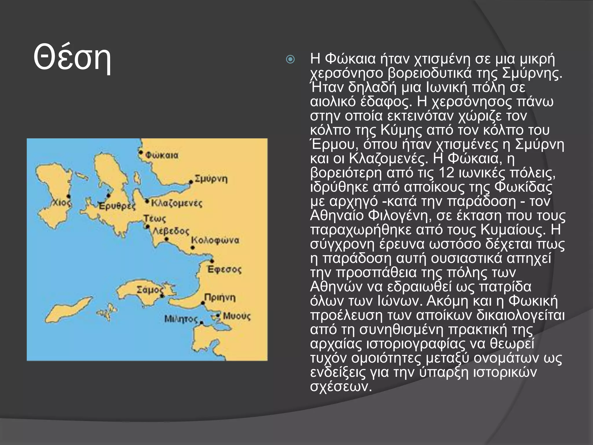 Θέση  Η Φώθαηα ήηαλ ρηηζκέλε ζε κηα κηθξή
ρεξζόλεζν βνξεηνδπηηθά ηεο ΢κύξλεο.
Ήηαλ δειαδή κηα Iσληθή πόιε ζε
αηνιηθό έδαθνο. Η ρεξζόλεζνο πάλσ
ζηελ νπνία εθηεηλόηαλ ρώξηδε ηνλ
θόιπν ηεο Κύκεο από ηνλ θόιπν ηνπ
Έξκνπ, όπνπ ήηαλ ρηηζκέλεο ε ΢κύξλε
θαη νη Κιαδνκελέο. Η Φώθαηα, ε
βνξεηόηεξε από ηηο 12 ησληθέο πόιεηο,
ηδξύζεθε από απνίθνπο ηεο Φσθίδαο
κε αξρεγό -θαηά ηελ παξάδνζε - ηνλ
Αζελαίν Φηινγέλε, ζε έθηαζε πνπ ηνπο
παξαρσξήζεθε από ηνπο Κπκαίνπο. Η
ζύγρξνλε έξεπλα σζηόζν δέρεηαη πσο
ε παξάδνζε απηή νπζηαζηηθά απερεί
ηελ πξνζπάζεηα ηεο πόιεο ησλ
Αζελώλ λα εδξαησζεί σο παηξίδα
όισλ ησλ Ιώλσλ. Αθόκε θαη ε Φσθηθή
πξνέιεπζε ησλ απνίθσλ δηθαηνινγείηαη
από ηε ζπλεζηζκέλε πξαθηηθή ηεο
αξραίαο ηζηνξηνγξαθίαο λα ζεσξεί
ηπρόλ νκνηόηεηεο κεηαμύ νλνκάησλ σο
ελδείμεηο γηα ηελ ύπαξμε ηζηνξηθώλ
ζρέζεσλ.
 