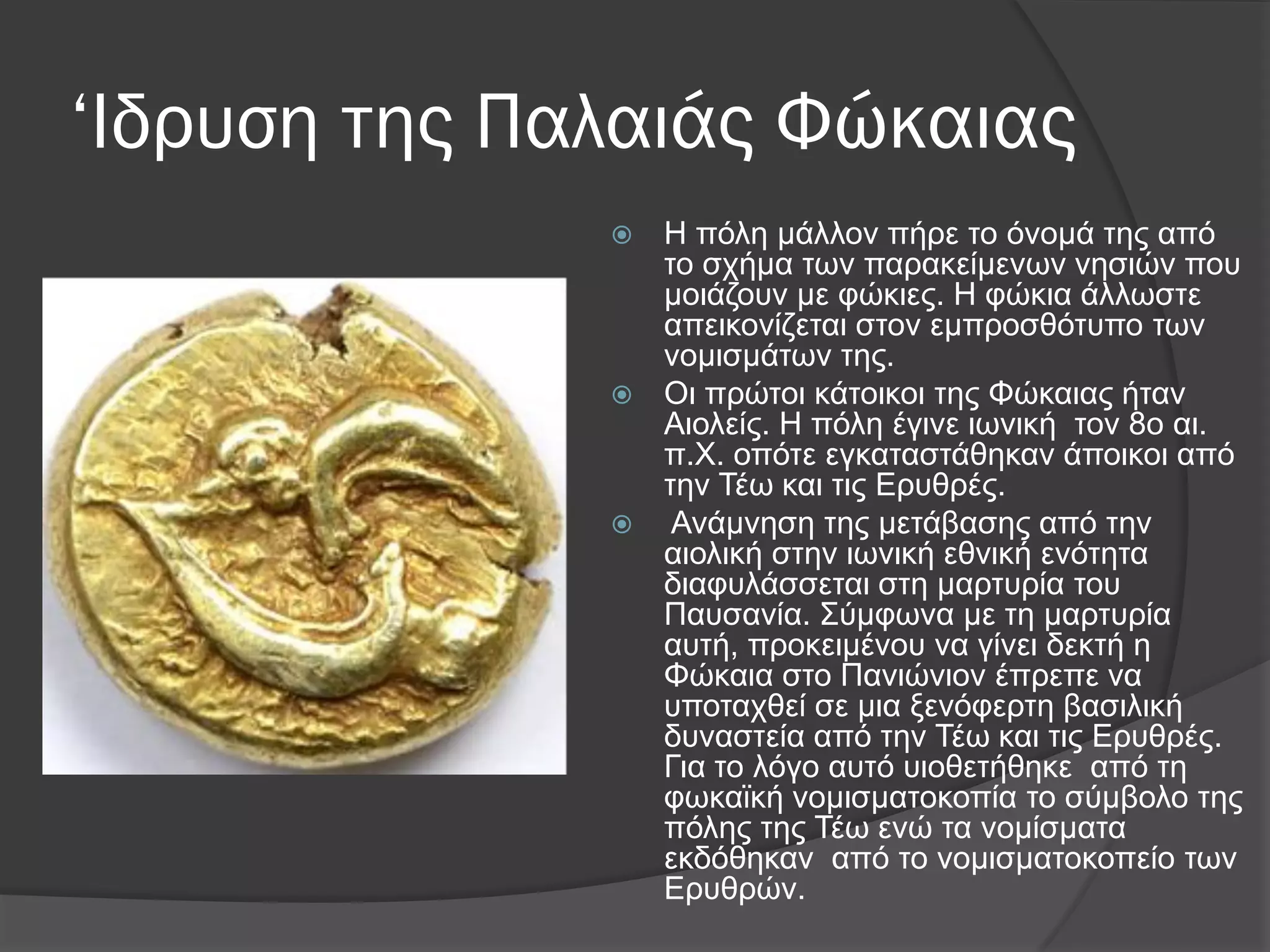 ‘Ιδρυση της Παλαιάς Φώκαιας
 Η πόιε κάιινλ πήξε ην όλνκά ηεο από
ην ζρήκα ησλ παξαθείκελσλ λεζηώλ πνπ
κνηάδνπλ κε θώθηεο. Η θώθηα άιισζηε
απεηθνλίδεηαη ζηνλ εκπξνζζόηππν ησλ
λνκηζκάησλ ηεο.
 Οη πξώηνη θάηνηθνη ηεο Φώθαηαο ήηαλ
Αηνιείο. Η πόιε έγηλε ησληθή ηνλ 8ν αη.
π.Υ. νπόηε εγθαηαζηάζεθαλ άπνηθνη από
ηελ Σέσ θαη ηηο Δξπζξέο.
 Αλάκλεζε ηεο κεηάβαζεο από ηελ
αηνιηθή ζηελ ησληθή εζληθή ελόηεηα
δηαθπιάζζεηαη ζηε καξηπξία ηνπ
Παπζαλία. ΢ύκθσλα κε ηε καξηπξία
απηή, πξνθεηκέλνπ λα γίλεη δεθηή ε
Φώθαηα ζην Παληώληνλ έπξεπε λα
ππνηαρζεί ζε κηα μελόθεξηε βαζηιηθή
δπλαζηεία από ηελ Σέσ θαη ηηο Δξπζξέο.
Γηα ην ιόγν απηό πηνζεηήζεθε από ηε
θσθατθή λνκηζκαηνθνπία ην ζύκβνιν ηεο
πόιεο ηεο Σέσ ελώ ηα λνκίζκαηα
εθδόζεθαλ από ην λνκηζκαηνθνπείν ησλ
Δξπζξώλ.
 