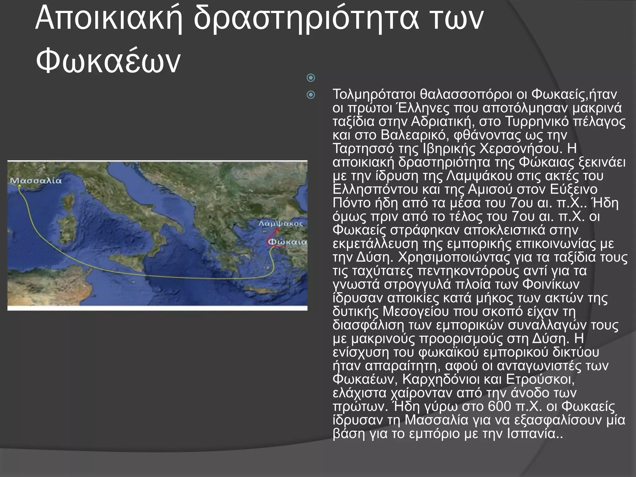 Αποικιακή δραστηριότητα των
Φωκαέων 
 Σνικεξόηαηνη ζαιαζζνπόξνη νη Φσθαείο,ήηαλ
νη πξώηνη Έιιελεο πνπ απνηόικεζαλ καθξηλά
ηαμίδηα ζηελ Αδξηαηηθή, ζην Σπξξεληθό πέιαγνο
θαη ζην Βαιεαξηθό, θζάλνληαο σο ηελ
Σαξηεζζό ηεο Ιβεξηθήο Υεξζνλήζνπ. Η
απνηθηαθή δξαζηεξηόηεηα ηεο Φώθαηαο μεθηλάεη
κε ηελ ίδξπζε ηεο Λακςάθνπ ζηηο αθηέο ηνπ
Διιεζπόληνπ θαη ηεο Ακηζνύ ζηνλ Δύμεηλν
Πόλην ήδε από ηα κέζα ηνπ 7νπ αη. π.Υ.. Ήδε
όκσο πξηλ από ην ηέινο ηνπ 7νπ αη. π.Υ. νη
Φσθαείο ζηξάθεθαλ απνθιεηζηηθά ζηελ
εθκεηάιιεπζε ηεο εκπνξηθήο επηθνηλσλίαο κε
ηελ Γύζε. Υξεζηκνπνηώληαο γηα ηα ηαμίδηα ηνπο
ηηο ηαρύηαηεο πεληεθνληόξνπο αληί γηα ηα
γλσζηά ζηξνγγπιά πινία ησλ Φνηλίθσλ
ίδξπζαλ απνηθίεο θαηά κήθνο ησλ αθηώλ ηεο
δπηηθήο Μεζνγείνπ πνπ ζθνπό είραλ ηε
δηαζθάιηζε ησλ εκπνξηθώλ ζπλαιιαγώλ ηνπο
κε καθξηλνύο πξννξηζκνύο ζηε Γύζε. Η
ελίζρπζε ηνπ θσθατθνύ εκπνξηθνύ δηθηύνπ
ήηαλ απαξαίηεηε, αθνύ νη αληαγσληζηέο ησλ
Φσθαέσλ, Καξρεδόληνη θαη Δηξνύζθνη,
ειάρηζηα ραίξνληαλ από ηελ άλνδν ησλ
πξώησλ. Ήδε γύξσ ζην 600 π.Υ. νη Φσθαείο
ίδξπζαλ ηε Μαζζαιία γηα λα εμαζθαιίζνπλ κία
βάζε γηα ην εκπόξην κε ηελ Ιζπαλία..
 