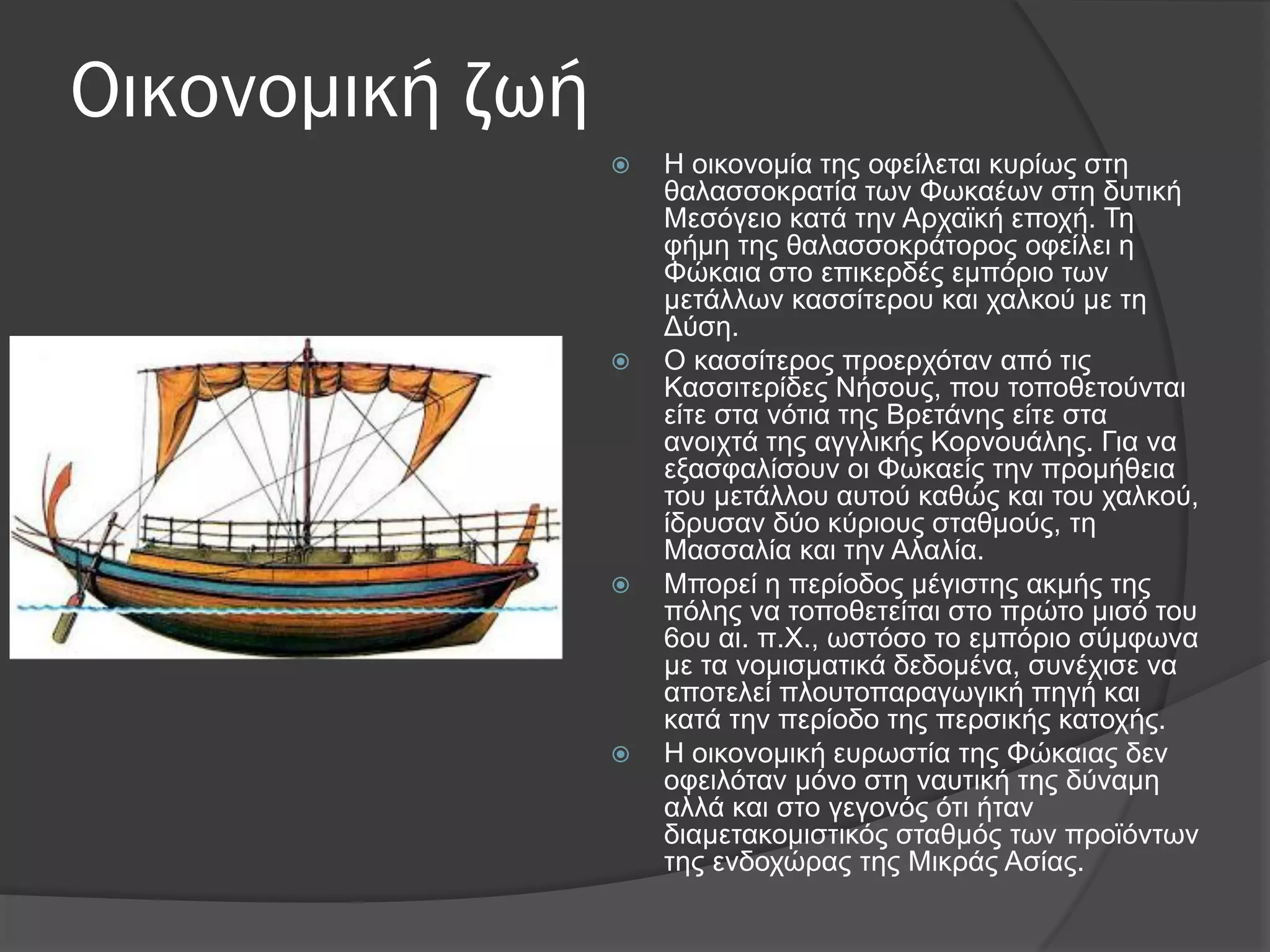Οικονομική ζωή
 Η νηθνλνκία ηεο νθείιεηαη θπξίσο ζηε
ζαιαζζνθξαηία ησλ Φσθαέσλ ζηε δπηηθή
Μεζόγεην θαηά ηελ Αξρατθή επνρή. Σε
θήκε ηεο ζαιαζζνθξάηνξνο νθείιεη ε
Φώθαηα ζην επηθεξδέο εκπόξην ησλ
κεηάιισλ θαζζίηεξνπ θαη ραιθνύ κε ηε
Γύζε.
 Ο θαζζίηεξνο πξνεξρόηαλ από ηηο
Καζζηηεξίδεο Νήζνπο, πνπ ηνπνζεηνύληαη
είηε ζηα λόηηα ηεο Βξεηάλεο είηε ζηα
αλνηρηά ηεο αγγιηθήο Κνξλνπάιεο. Γηα λα
εμαζθαιίζνπλ νη Φσθαείο ηελ πξνκήζεηα
ηνπ κεηάιινπ απηνύ θαζώο θαη ηνπ ραιθνύ,
ίδξπζαλ δύν θύξηνπο ζηαζκνύο, ηε
Μαζζαιία θαη ηελ Αιαιία.
 Μπνξεί ε πεξίνδνο κέγηζηεο αθκήο ηεο
πόιεο λα ηνπνζεηείηαη ζην πξώην κηζό ηνπ
6νπ αη. π.Υ., σζηόζν ην εκπόξην ζύκθσλα
κε ηα λνκηζκαηηθά δεδνκέλα, ζπλέρηζε λα
απνηειεί πινπηνπαξαγσγηθή πεγή θαη
θαηά ηελ πεξίνδν ηεο πεξζηθήο θαηνρήο.
 Η νηθνλνκηθή επξσζηία ηεο Φώθαηαο δελ
νθεηιόηαλ κόλν ζηε λαπηηθή ηεο δύλακε
αιιά θαη ζην γεγνλόο όηη ήηαλ
δηακεηαθνκηζηηθόο ζηαζκόο ησλ πξντόλησλ
ηεο ελδνρώξαο ηεο Μηθξάο Αζίαο.
 
