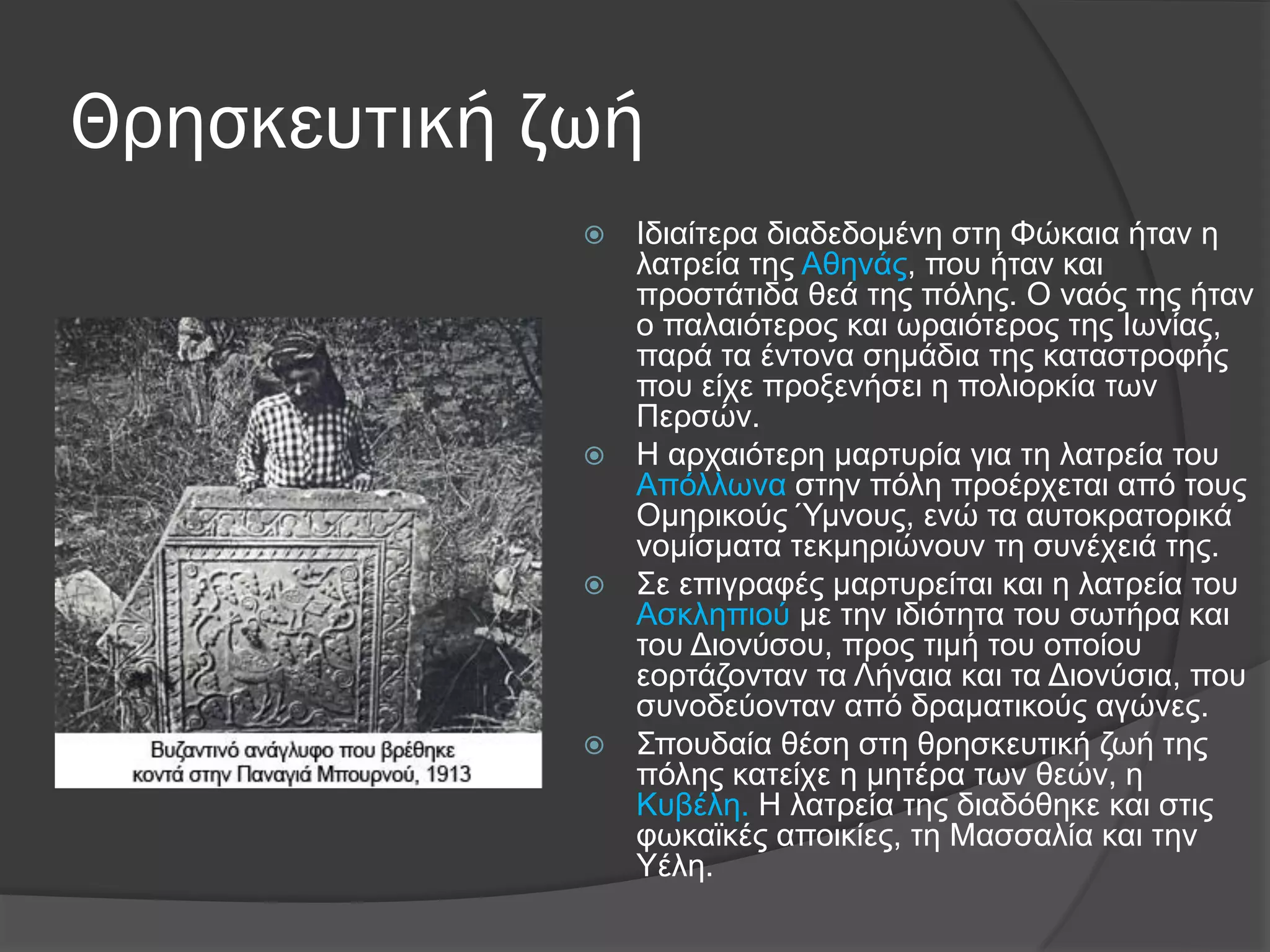 Θρησκευτική ζωή
 Ιδηαίηεξα δηαδεδνκέλε ζηε Φώθαηα ήηαλ ε
ιαηξεία ηεο Αζελάο, πνπ ήηαλ θαη
πξνζηάηηδα ζεά ηεο πόιεο. Ο λαόο ηεο ήηαλ
ν παιαηόηεξνο θαη σξαηόηεξνο ηεο Ισλίαο,
παξά ηα έληνλα ζεκάδηα ηεο θαηαζηξνθήο
πνπ είρε πξνμελήζεη ε πνιηνξθία ησλ
Πεξζώλ.
 Η αξραηόηεξε καξηπξία γηα ηε ιαηξεία ηνπ
Απόιισλα ζηελ πόιε πξνέξρεηαη από ηνπο
Οκεξηθνύο Όκλνπο, ελώ ηα απηνθξαηνξηθά
λνκίζκαηα ηεθκεξηώλνπλ ηε ζπλέρεηά ηεο.
 ΢ε επηγξαθέο καξηπξείηαη θαη ε ιαηξεία ηνπ
Αζθιεπηνύ κε ηελ ηδηόηεηα ηνπ ζσηήξα θαη
ηνπ Γηνλύζνπ, πξνο ηηκή ηνπ νπνίνπ
ενξηάδνληαλ ηα Λήλαηα θαη ηα Γηνλύζηα, πνπ
ζπλνδεύνληαλ από δξακαηηθνύο αγώλεο.
 ΢πνπδαία ζέζε ζηε ζξεζθεπηηθή δσή ηεο
πόιεο θαηείρε ε κεηέξα ησλ ζεώλ, ε
Κπβέιε. Η ιαηξεία ηεο δηαδόζεθε θαη ζηηο
θσθατθέο απνηθίεο, ηε Μαζζαιία θαη ηελ
Τέιε.
 