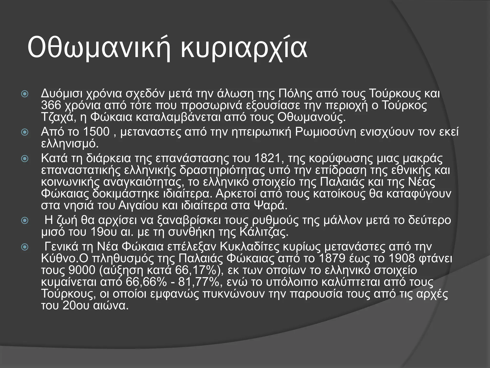 Οθωμανική κυριαρχία
 Γπόκηζη ρξόληα ζρεδόλ κεηά ηελ άισζε ηεο Πόιεο από ηνπο Σνύξθνπο θαη
366 ρξόληα από ηόηε πνπ πξνζσξηλά εμνπζίαζε ηελ πεξηνρή ν Σνύξθνο
Σδαρά, ε Φώθαηα θαηαιακβάλεηαη από ηνπο Οζσκαλνύο.
 Από ην 1500 , κεηαλαζηεο από ηελ επεηξσηηθή Ρσκηνζύλε εληζρύνπλ ηνλ εθεί
ειιεληζκό.
 Καηά ηε δηάξθεηα ηεο επαλάζηαζεο ηνπ 1821, ηεο θνξύθσζεο κηαο καθξάο
επαλαζηαηηθήο ειιεληθήο δξαζηεξηόηεηαο ππό ηελ επίδξαζε ηεο εζληθήο θαη
θνηλσληθήο αλαγθαηόηεηαο, ην ειιεληθό ζηνηρείν ηεο Παιαηάο θαη ηεο Νέαο
Φώθαηαο δνθηκάζηεθε ηδηαίηεξα. Αξθεηνί από ηνπο θαηνίθνπο ζα θαηαθύγνπλ
ζηα λεζηά ηνπ Αηγαίνπ θαη ηδηαίηεξα ζηα Φαξά.
 Η δσή ζα αξρίζεη λα μαλαβξίζθεη ηνπο ξπζκνύο ηεο κάιινλ κεηά ην δεύηεξν
κηζό ηνπ 19νπ αη. κε ηε ζπλζήθε ηεο Κάιηηδαο.
 Γεληθά ηε Νέα Φώθαηα επέιεμαλ Κπθιαδίηεο θπξίσο κεηαλάζηεο από ηελ
Κύζλν.Ο πιεζπζκόο ηεο Παιαηάο Φώθαηαο από ην 1879 έσο ην 1908 θηάλεη
ηνπο 9000 (αύμεζε θαηά 66,17%), εθ ησλ νπνίσλ ην ειιεληθό ζηνηρείν
θπκαίλεηαη από 66,66% - 81,77%, ελώ ην ππόινηπν θαιύπηεηαη από ηνπο
Σνύξθνπο, νη νπνίνη εκθαλώο ππθλώλνπλ ηελ παξνπζία ηνπο από ηηο αξρέο
ηνπ 20νπ αηώλα.
 