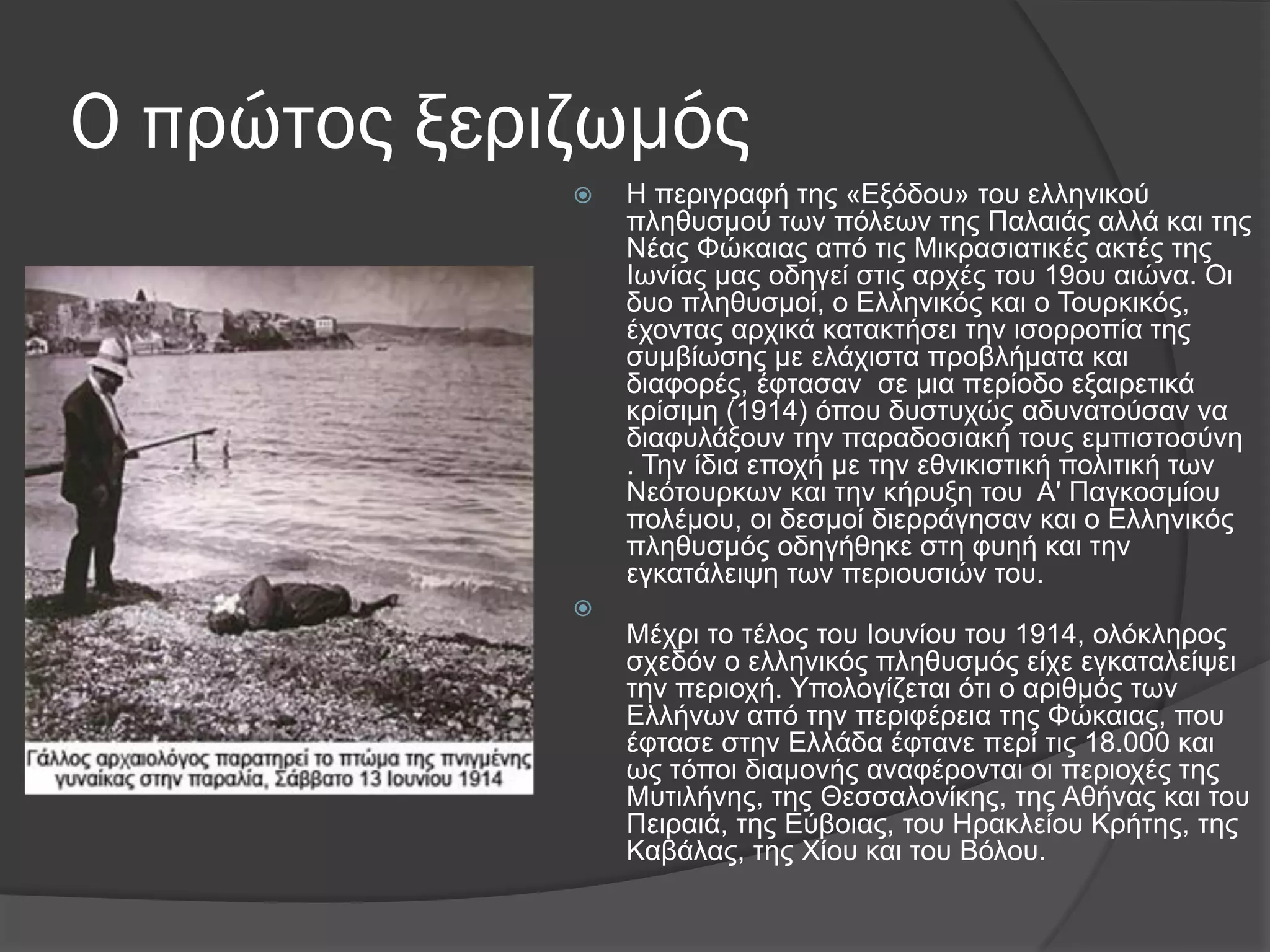 Ο πρώτος ξεριζωμός
 Η πεξηγξαθή ηεο «Δμόδνπ» ηνπ ειιεληθνύ
πιεζπζκνύ ησλ πόιεσλ ηεο Παιαηάο αιιά θαη ηεο
Νέαο Φώθαηαο από ηηο Μηθξαζηαηηθέο αθηέο ηεο
Ισλίαο καο νδεγεί ζηηο αξρέο ηνπ 19νπ αηώλα. Οη
δπν πιεζπζκνί, ν Διιεληθόο θαη ν Σνπξθηθόο,
έρνληαο αξρηθά θαηαθηήζεη ηελ ηζνξξνπία ηεο
ζπκβίσζεο κε ειάρηζηα πξνβιήκαηα θαη
δηαθνξέο, έθηαζαλ ζε κηα πεξίνδν εμαηξεηηθά
θξίζηκε (1914) όπνπ δπζηπρώο αδπλαηνύζαλ λα
δηαθπιάμνπλ ηελ παξαδνζηαθή ηνπο εκπηζηνζύλε
. Σελ ίδηα επνρή κε ηελ εζληθηζηηθή πνιηηηθή ησλ
Νεόηνπξθσλ θαη ηελ θήξπμε ηνπ Α' Παγθνζκίνπ
πνιέκνπ, νη δεζκνί δηεξξάγεζαλ θαη ν Διιεληθόο
πιεζπζκόο νδεγήζεθε ζηε θπεή θαη ηελ
εγθαηάιεηςε ησλ πεξηνπζηώλ ηνπ.

Μέρξη ην ηέινο ηνπ Ινπλίνπ ηνπ 1914, νιόθιεξνο
ζρεδόλ ν ειιεληθόο πιεζπζκόο είρε εγθαηαιείςεη
ηελ πεξηνρή. Τπνινγίδεηαη όηη ν αξηζκόο ησλ
Διιήλσλ από ηελ πεξηθέξεηα ηεο Φώθαηαο, πνπ
έθηαζε ζηελ Διιάδα έθηαλε πεξί ηηο 18.000 θαη
σο ηόπνη δηακνλήο αλαθέξνληαη νη πεξηνρέο ηεο
Μπηηιήλεο, ηεο Θεζζαινλίθεο, ηεο Αζήλαο θαη ηνπ
Πεηξαηά, ηεο Δύβνηαο, ηνπ Ηξαθιείνπ Κξήηεο, ηεο
Καβάιαο, ηεο Υίνπ θαη ηνπ Βόινπ.
 