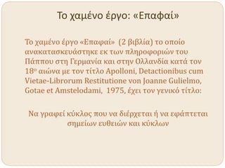 Το χαμένο έργο: «Επαφαί»
Το χαμένο έργο «Επαφαί» (2 βιβλία) το οποίο
ανακατασκευάστηκε εκ των πληροφοριών του
Πάππου στη Γερμανία και στην Ολλανδία κατά τον
18ο αιώνα με τον τίτλο Apolloni, Detactionibus cum
Vietae-Librorum Restitutione von Joanne Gulielmo,
Gotae et Amstelodami, 1975, έχει τον γενικό τίτλο:
Να γραφεί κύκλος που να διέρχεται ή να εφάπτεται
σημείων ευθειών και κύκλων
 