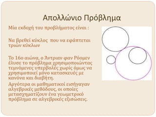 Απολλώνιο Πρόβλημα
Μία εκδοχή του προβλήματος είναι :
Να βρεθεί κύκλος που να εφάπτεται
τριών κύκλων
Το 16ο αιώνα, ο Άντριαν φαν Ρόομεν
έλυσε το πρόβλημα χρησιμοποιώντας
τεμνόμενες υπερβολές χωρίς όμως να
χρησιμοποιεί μόνο κατασκευές με
κανόνα και διαβήτη.
Αργότερα οι μαθηματικοί εισήγαγαν
αλγεβρικές μεθόδους, οι οποίες
μετασχηματίζουν ένα γεωμετρικό
πρόβλημα σε αλγεβρικές εξισώσεις.
 
