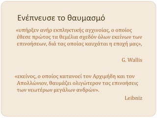 Ενέπνευσε το θαυμασμό
«υπήρξεν ανήρ εκπληκτικής αγχινοίας, ο οποίος
έθεσε πρώτος τα θεμέλια σχεδόν όλων εκείνων των
επινοήσεων, διά τας οποίας καυχάται η εποχή μας»,
G. Wallis
«εκείνος, ο οποίος κατανοεί τον Αρχιμήδη και τον
Απολλώνιον, θαυμάζει ολιγώτερον τας επινοήσεις
των νεωτέρων μεγάλων ανδρών».
Leibniz
 