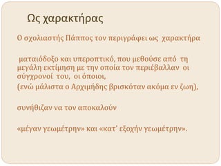 Ως χαρακτήρας
Ο σχολιαστής Πάππος τον περιγράφει ως χαρακτήρα
ματαιόδοξο και υπεροπτικό, που μεθούσε από τη
μεγάλη εκτίμηση με την οποία τον περιέβαλλαν οι
σύγχρονοί του, οι όποιοι,
(ενώ μάλιστα ο Αρχιμήδης βρισκόταν ακόμα εν ζωη),
συνήθιζαν να τον αποκαλούν
«μέγαν γεωμέτρην» και «κατ' εξοχήν γεωμέτρην».
 