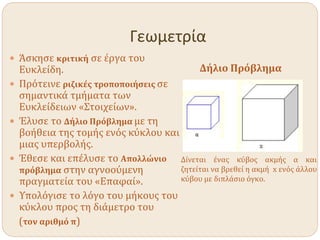 Γεωμετρία
 Άσκησε κριτική σε έργα του
Ευκλείδη.
 Πρότεινε ριζικές τροποποιήσεις σε
σημαντικά τμήματα των
Ευκλείδειων «Στοιχείων».
 Έλυσε το Δήλιο Πρόβλημα με τη
βοήθεια της τομής ενός κύκλου και
μιας υπερβολής.
 Έθεσε και επέλυσε το Απολλώνιο
πρόβλημα στην αγνοούμενη
πραγματεία του «Επαφαί».
 Υπολόγισε το λόγο του μήκους του
κύκλου προς τη διάμετρο του
(τον αριθμό π)
Δήλιο Πρόβλημα
Δίνεται ένας κύβος ακμής α και
ζητείται να βρεθεί η ακμή x ενός άλλου
κύβου με διπλάσιο όγκο.
 