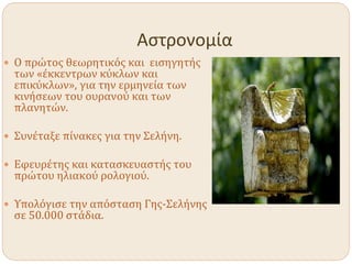 Αστρονομία
 Ο πρώτος θεωρητικός και εισηγητής
των «έκκεντρων κύκλων και
επικύκλων», για την ερμηνεία των
κινήσεων του ουρανού και των
πλανητών.
 Συνέταξε πίνακες για την Σελήνη.
 Εφευρέτης και κατασκευαστής του
πρώτου ηλιακού ρολογιού.
 Υπολόγισε την απόσταση Γης-Σελήνης
σε 50.000 στάδια.
 