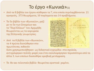 Το έργο «Κωνικά»(1)
 Από τα 8 βιβλία του έργου σώθηκαν τα 7, στα οποία περιλαμβάνονται 21
ορισμούς, 373 θεωρήματα, 10 πορίσματα και 14 προβλήματα.
 Το 5ο βιβλίο των «Κωνικών», μαζί
με το 5ο των Στοιχείων και
το "Περί Ελίκων" του Αρχιμήδη
θεωρούνται ως τα κορυφαία
της Ελληνικής γεωμετρίας.
 Από τα 8 βιβλία των «Κωνικών»,
τα 4 πρώτα διεσώθησαν στο
πρωτότυπο, πιθανόν
διότι χρησιμοποιήθηκαν ως διδακτικό εγχειρίδιο στα σχολεία,
αντιγράφηκαν πολλές φορές και έτσι εκυκλοφόρησαν περισσότερο από τα
άλλα 3, των οποίων διασώθηκε αραβική μετάφραση.
 Το 8ο και τελευταίο βιβλίο θεωρείται οριστικά χαμένο.
 