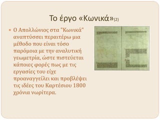 Το έργο «Κωνικά»(2)
 Ο Απολλώνιος στα "Κωνικά"
αναπτύσσει περαιτέρω μια
μέθοδο που είναι τόσο
παρόμοια με την αναλυτική
γεωμετρία, ώστε πιστεύεται
κάποιες φορές πως με τις
εργασίες του είχε
προαναγγείλει και προβλέψει
τις ιδέες του Καρτέσιου 1800
χρόνια νωρίτερα.
 