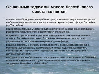 Основными задачами малого Бассейнового
совета являются:
• совместное обсуждение и выработка предложений по актуальным вопросам
в области рационального использования и охраны водного фонда бассейна
(суббассейна).
• поиск потенциальных участников для заключения бассейновых соглашений,
разработка предложений к бассейновому соглашению.
• подготовка предложений и рекомендаций для местных исполнительных
органов, Бассейнового совета, Бассейновой инспекции по вопросам
управления, использования и охраны водного фонда;
• решение проблем в области использования и охраны водного фонда в
бассейне (суббассейне), возникающими между водопользователями,
бассейновыми инспекциями , местными исполнительными органами и
другими субъектами;
• информационное обеспечение и вовлечение заинтересованных субъектов в
процесс планирования и осуществления водоохранных мероприятий на
территории бассейна (суббассейна).
 