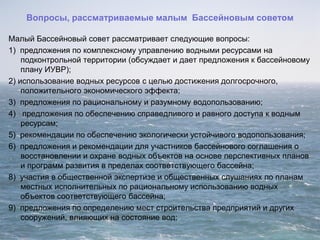 Вопросы, рассматриваемые малым Бассейновым советом
Малый Бассейновый совет рассматривает следующие вопросы:
1) предложения по комплексному управлению водными ресурсами на
подконтрольной территории (обсуждает и дает предложения к бассейновому
плану ИУВР);
2) использование водных ресурсов с целью достижения долгосрочного,
положительного экономического эффекта;
3) предложения по рациональному и разумному водопользованию;
4) предложения по обеспечению справедливого и равного доступа к водным
ресурсам;
5) рекомендации по обеспечению экологически устойчивого водопользования;
6) предложения и рекомендации для участников бассейнового соглашения о
восстановлении и охране водных объектов на основе перспективных планов
и программ развития в пределах соответствующего бассейна;
8) участия в общественной экспертизе и общественных слушаниях по планам
местных исполнительных по рациональному использованию водных
объектов соответствующего бассейна;
9) предложения по определению мест строительства предприятий и других
сооружений, влияющих на состояние вод;
 