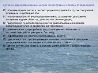 Вопросы, рассматриваемые малым Бассейновым советом (продолжение)
10) проекты строительства и реконструкции предприятий и других сооружений,
влияющих на состояние вод;
11) планы мероприятий водопользователей по сохранению, улучшению
состояния водных объектов, дает по ним рекомендации;
12) предложения по определению лимитов водопользования в разрезе
водопользователей на закрепленной территории;
13) рекомендации при разработке водохозяйственных балансов по
соответствующей территории и бассейну;
14) информирование населения о проводимой работе;
15) деятельность по просвещению и воспитанию населения в отношении
рационального использования и охраны водного фонда;
16) другие актуальные вопросы в области использования и охраны водного
фонда.
 