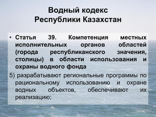 Водный кодекс
Республики Казахстан
• Статья 39. Компетенция местных
исполнительных органов областей
(города республиканского значения,
столицы) в области использования и
охраны водного фонда
5) разрабатывают региональные программы по
рациональному использованию и охране
водных объектов, обеспечивают их
реализацию;
 