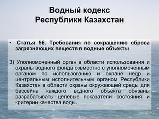 Водный кодекс
Республики Казахстан
• Статья 56. Требования по сокращению сброса
загрязняющих веществ в водные объекты
3) Уполномоченный орган в области использования и
охраны водного фонда совместно с уполномоченным
органом по использованию и охране недр и
центральным исполнительным органом Республики
Казахстан в области охраны окружающей среды для
бассейна каждого водного объекта обязаны
разрабатывать целевые показатели состояния и
критерии качества воды.
 