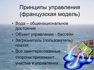 Принципы управления
(французская модель)
• Вода – общенациональное
достояние
• Объект управления - бассейн
• Загрязнитель (пользователь)
платит
• Все заинтересованные
стороны принимают
участие в управлении
 