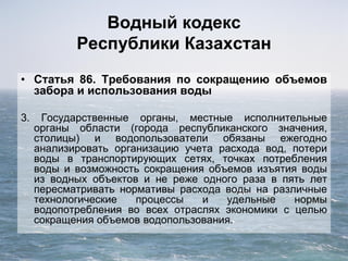 Водный кодекс
Республики Казахстан
• Статья 86. Требования по сокращению объемов
забора и использования воды
3. Государственные органы, местные исполнительные
органы области (города республиканского значения,
столицы) и водопользователи обязаны ежегодно
анализировать организацию учета расхода вод, потери
воды в транспортирующих сетях, точках потребления
воды и возможность сокращения объемов изъятия воды
из водных объектов и не реже одного раза в пять лет
пересматривать нормативы расхода воды на различные
технологические процессы и удельные нормы
водопотребления во всех отраслях экономики с целью
сокращения объемов водопользования.
 