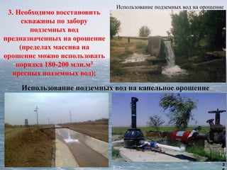 3
Использование подземных вод на орошение
3. Необходимо восстановить
скважины по забору
подземных вод
предназначенных на орошение
(пределах массива на
орошение можно использовать
порядка 180-200 млн.м3
пресных подземных вод);
 