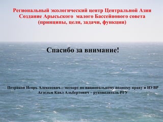 Региональный экологический центр Центральной Азии
Создание Арысьского малого Бассейнового совета
(принципы, цели, задачи, функции)
Спасибо за внимание!
Петраков Игорь Алексеевич – эксперт по национальному водному праву и ИУВР
Агзельм Кавл Альбертович – руководитель РГУ
 