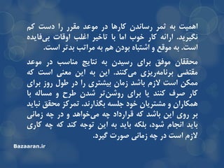 ‫اّویت‬ِ‫ت‬‫ثوز‬‫رساًذى‬‫وارّا‬‫در‬‫هَعذ‬‫همزر‬‫را‬‫دست‬‫ون‬
‫ًگیزیذ‬.ِ‫ارائ‬‫وار‬‫خَب‬‫اها‬‫تا‬‫تاخیز‬‫اغلة‬‫اٍلات‬ُ‫فایذ‬‫تی‬
‫است‬.ِ‫ت‬‫هَلع‬ٍُ‫اضتثا‬‫تَدى‬‫ّن‬ِ‫ت‬‫هزاتة‬‫تذتز‬‫است‬.
‫هحمماى‬‫هَفك‬‫تزای‬‫رسیذى‬ِ‫ت‬‫ًتایج‬‫هٌاسة‬‫در‬‫هَعذ‬
‫همتضی‬‫ریشی‬ِ‫تزًاه‬‫وٌٌذ‬‫هی‬.‫ایي‬ِ‫ت‬‫ایي‬‫هعٌی‬‫است‬ِ‫و‬
‫هوىي‬‫است‬‫السم‬‫تاضذ‬‫سهاى‬‫تیطتزی‬‫را‬‫در‬‫عَل‬‫رٍس‬‫تزای‬
‫وار‬‫صزف‬‫وٌٌذ‬‫یا‬‫تزای‬‫تز‬‫رٍضي‬‫ضذى‬‫عزح‬ٍِ‫هسال‬‫تا‬
‫ّوىاراى‬ٍ‫هطتزیاى‬‫خَد‬ِ‫جلس‬‫تگذارًذ‬.‫توزوش‬‫هحمك‬‫ًثایذ‬
‫تز‬‫رٍی‬‫ایي‬‫تاضذ‬ِ‫و‬‫لزارداد‬ِ‫چ‬‫خَاّذ‬‫هی‬ٍ‫در‬ِ‫چ‬‫سهاًی‬
‫تایذ‬‫اًجام‬،‫ضَد‬ِ‫تلى‬‫تایذ‬ِ‫ت‬‫ایي‬ِ‫تَج‬‫وٌذ‬ِ‫و‬ِ‫چ‬‫واری‬
‫السم‬‫است‬‫در‬ِ‫چ‬‫سهاًی‬‫صَرت‬‫گیزد‬.
Bazaaran.ir
 