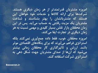ُ‫اهزٍس‬‫هطتزیاى‬‫لذرتوٌذتز‬‫اس‬‫ّز‬‫سهاى‬‫دیگزی‬‫ّستٌذ‬.
‫ّا‬‫ضزوت‬‫تزای‬ِ‫ارائ‬‫واالّا‬ٍ‫خذهات‬‫خَد‬‫خَاّاى‬‫ایي‬
‫ّستٌذ‬ِ‫و‬‫هطتزیاًطاى‬‫را‬‫تْتز‬‫تطٌاسٌذ‬ٍ‫ضٌاخت‬
‫هطتزیاى‬‫یه‬‫هشیت‬‫رلاتتی‬ِ‫ت‬‫حساب‬‫آیذ‬‫هی‬.‫خس‬‫در‬‫ایي‬
‫سهاى‬‫هحمماى‬‫تاسار‬‫ًمص‬‫تسیار‬‫ولیذی‬ٍ‫هْوی‬‫ًسثت‬ِ‫ت‬‫ّز‬
‫سهاى‬‫دیگزی‬‫در‬‫تجارت‬‫ایفا‬‫وٌٌذ‬‫هی‬.
ُ‫اهزٍس‬‫هحمماى‬،‫خَب‬‫فمظ‬ُ‫داد‬‫آٍری‬‫جوع‬‫وٌٌذ‬‫ًوی‬ِ‫تلى‬
‫استزاتژی‬‫فزاّن‬‫آٍرًذ‬‫هی‬ِ‫و‬‫تزای‬‫ّای‬ُ‫تٌگا‬‫التصادی‬‫هَثز‬
‫تاضذ‬.‫ارسش‬ٍ‫تاثیزگذاری‬‫وار‬‫هحمماى‬‫سهاًی‬‫تیطتز‬
‫ضَد‬‫هی‬ِ‫و‬‫ّا‬‫آى‬‫اس‬‫صذای‬‫هطتزیاى‬‫جْت‬‫ضىل‬‫دّی‬ِ‫ت‬
‫استزاتژی‬‫ضزوت‬ُ‫استفاد‬‫وٌٌذ‬.
Bazaaran.ir
 