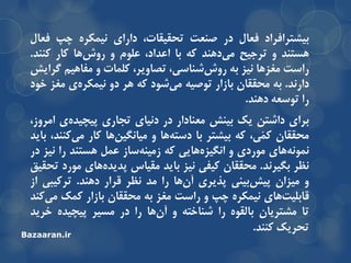 ‫تیطتزافزاد‬‫فعال‬‫در‬‫صٌعت‬،‫تحمیمات‬‫دارای‬ُ‫ًیوىز‬‫چح‬‫فعال‬
‫ّستٌذ‬ٍ‫تزجیح‬‫دٌّذ‬‫هی‬ِ‫و‬‫تا‬‫اعذاد‬،‫علَم‬ٍ‫ّا‬‫رٍش‬‫وار‬‫وٌٌذ‬.
‫راست‬‫هغشّا‬‫ًیش‬ِ‫ت‬،‫ضٌاسی‬‫رٍش‬،‫تصاٍیز‬‫ولوات‬ٍ‫هفاّین‬‫گزایص‬
‫دارًذ‬.ِ‫ت‬‫هحمماى‬‫تاسار‬ِ‫تَصی‬‫ضَد‬‫هی‬ِ‫و‬‫ّز‬ٍ‫د‬‫ی‬ُ‫ًیوىز‬‫هغش‬‫خَد‬
‫را‬ِ‫تَسع‬‫دٌّذ‬.
‫تزای‬‫داضتي‬‫یه‬‫تیٌص‬‫هعٌادار‬‫در‬‫دًیای‬‫تجاری‬‫ی‬ُ‫خیچیذ‬،‫اهزٍس‬
‫هحمماى‬،‫ّی‬‫و‬‫و‬ِ‫و‬‫تیطتز‬‫تا‬‫ّا‬ِ‫دست‬ٍ‫ّا‬‫هیاًگیي‬‫وار‬،‫وٌٌذ‬‫هی‬‫تایذ‬
‫ّای‬ًَِ‫ًو‬‫هَردی‬ٍ‫ّایی‬ُ‫اًگیش‬ِ‫و‬‫ساس‬ٌِ‫سهی‬‫عول‬‫ّستٌذ‬‫را‬‫ًیش‬‫در‬
‫ًظز‬‫تگیزًذ‬.‫هحمماى‬‫ویفی‬‫ًیش‬‫تایذ‬‫همیاس‬‫ّای‬ُ‫خذیذ‬‫هَرد‬‫تحمیك‬
ٍ‫هیشاى‬‫تیٌی‬‫خیص‬‫خذیزی‬‫ّا‬‫آى‬‫را‬‫هذ‬‫ًظز‬‫لزار‬‫دٌّذ‬.‫تزویثی‬‫اس‬
‫ّای‬‫لاتلیت‬ُ‫ًیوىز‬‫چح‬ٍ‫راست‬‫هغش‬ِ‫ت‬‫هحمماى‬‫تاسار‬‫ووه‬‫وٌذ‬‫هی‬
‫تا‬‫هطتزیاى‬َُ‫تالم‬‫را‬ِ‫ضٌاخت‬ٍ‫ّا‬‫آى‬‫را‬‫در‬‫هسیز‬ُ‫خیچیذ‬‫خزیذ‬
‫تحزیه‬‫وٌٌذ‬.
Bazaaran.ir
 