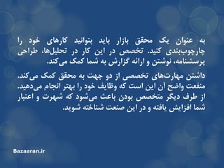 ِ‫ت‬‫عٌَاى‬‫یه‬‫هحمك‬‫تاسار‬‫تایذ‬‫تتَاًیذ‬‫وارّای‬‫خَد‬‫را‬
‫تٌذی‬‫چارچَب‬‫وٌیذ‬.‫تخصص‬‫در‬‫ایي‬‫وار‬‫در‬،‫ّا‬‫تحلیل‬‫عزاحی‬
،ِ‫خزسطٌاه‬‫ًَضتي‬ٍِ‫ارائ‬‫گشارش‬ِ‫ت‬‫ضوا‬‫ووه‬‫وٌذ‬‫هی‬.
‫داضتي‬‫ّای‬‫هْارت‬‫تخصصی‬‫اس‬ٍ‫د‬‫جْت‬ِ‫ت‬‫هحمك‬‫ووه‬‫وٌذ‬‫هی‬.
‫هٌفعت‬‫ٍاضح‬‫آى‬‫ایي‬‫است‬ِ‫و‬‫ٍظایف‬‫خَد‬‫را‬‫تْتز‬‫اًجام‬‫دّیذ‬‫هی‬.
‫اس‬‫عزف‬‫دیگز‬‫هتخصص‬‫تَدى‬‫تاعث‬‫ضَد‬‫هی‬ِ‫و‬‫ضْزت‬ٍ‫اعتثار‬
‫ضوا‬‫افشایص‬ِ‫یافت‬ٍ‫در‬‫ایي‬‫صٌعت‬ِ‫ضٌاخت‬‫ضَیذ‬.
Bazaaran.ir
 