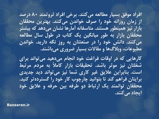 ‫افزاد‬‫هَفك‬‫تسیار‬ِ‫هغالع‬‫وٌٌذ‬‫هی‬.‫تزخی‬‫افزاد‬‫ثزٍتوٌذ‬80‫درصذ‬
‫اس‬‫سهاى‬ًِ‫رٍسا‬‫خَد‬‫را‬‫صزف‬‫خَاًذى‬‫وٌٌذ‬‫هی‬.‫تْتزیي‬‫هحمماى‬
‫تاسار‬‫ًیش‬‫ّویٌغَر‬‫ّستٌذ‬.ًِ‫هتاسفا‬‫آهارّا‬‫ًطاى‬‫دّذ‬‫هی‬ِ‫و‬‫تیطتز‬
‫هحمماى‬‫تاسار‬ِ‫ت‬‫عَر‬‫هیاًگیي‬‫یه‬‫وتاب‬‫در‬‫عَل‬‫سال‬ِ‫هغالع‬
‫وٌٌذ‬‫هی‬.‫داًص‬‫خَد‬‫را‬‫در‬‫صٌعتتاى‬ِ‫ت‬‫رٍس‬ِ‫ًگ‬‫داریذ‬.‫خَاًذى‬
،‫هغثَعات‬‫ّا‬‫ٍتالي‬ٍ‫هماالت‬‫تسیار‬‫ضزٍری‬‫تاضٌذ‬‫هی‬.
‫وارّایی‬ِ‫و‬‫در‬‫اٍلات‬‫فزاغت‬‫خَد‬‫اًجام‬‫دّیذ‬‫هی‬‫تَاًذ‬‫هی‬‫تزای‬
‫ضغلتاى‬‫ًیش‬‫هَثز‬‫تاضذ‬.‫تحمیمات‬‫تاسار‬ً‫ال‬‫واه‬ِ‫ت‬‫هزدم‬‫هزتثظ‬
‫است‬.‫تٌاتزایي‬‫عالیك‬‫غیز‬‫واری‬‫ضوا‬‫ًیش‬‫تَاًذ‬‫هی‬‫دیذ‬‫جذیذی‬
‫تزایتاى‬‫فزاّن‬‫وٌذ‬‫تا‬‫تتَاًیذ‬‫چارچَب‬‫وار‬‫خَد‬‫را‬‫تز‬ُ‫گستزد‬‫وٌیذ‬.
‫هحمماى‬‫تَاًوٌذ‬‫یه‬‫ارتثاط‬ٍ‫د‬ِ‫عزف‬‫تیي‬ِ‫حزف‬ٍ‫عالیك‬‫خَد‬
‫ایجاد‬‫وٌٌذ‬‫هی‬.
Bazaaran.ir
 