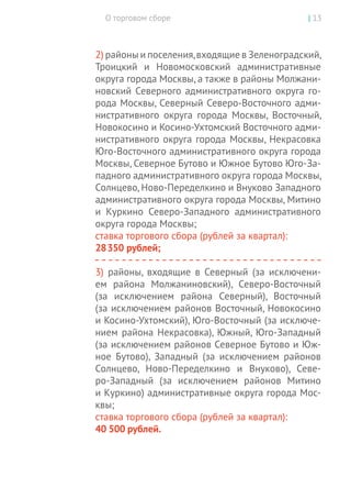 О торговом сборе | 13
2) районы и поселения,входящие в Зеленоградский,
Троицкий и Новомосковский административные
округа города Москвы, а также в районы Молжани-
новский Северного административного округа го-
рода Москвы, Северный Северо-Восточного адми-
нистративного округа города Москвы, Восточный,
Новокосино и Косино-Ухтомский Восточного адми-
нистративного округа города Москвы, Некрасовка
Юго-Восточного административного округа города
Москвы, Северное Бутово и Южное Бутово Юго-За-
падного административного округа города Москвы,
Солнцево, Ново-Переделкино и Внуково Западного
административного округа города Москвы, Митино
и Куркино Северо-Западного административного
округа города Москвы;
ставка торгового сбора (рублей за квартал):
28 350 рублей;
3) районы, входящие в Северный (за исключени-
ем района Молжаниновский), Северо-Восточный
(за  исключением района Северный), Восточный
(за исключением районов Восточный, Новокосино
и Косино-Ухтомский), Юго-Восточный (за исключе-
нием района Некрасовка), Южный, Юго-Западный
(за исключением районов Северное Бутово и Юж-
ное Бутово), Западный (за исключением районов
Солнцево, Ново-Переделкино и Внуково), Севе-
ро-Западный (за исключением районов Митино
и Куркино) административные округа города Мос­
квы;
ставка торгового сбора (рублей за квартал):
40 500 рублей.
 