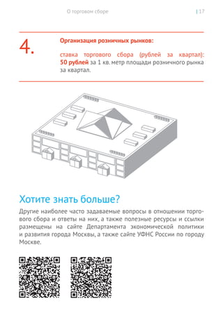 О торговом сборе | 17
4.
Организация розничных рынков:
ставка торгового сбора (рублей за квартал):
50 рублей за 1 кв. метр площади розничного рынка
за квартал.
Хотите знать больше?
Другие наиболее часто задаваемые вопросы в отношении торго-
вого сбора и ответы на них, а также полезные ресурсы и ссылки
размещены на сайте Департамента экономической политики
и развития города Москвы, а также сайте УФНС России по городу
Москве.
 