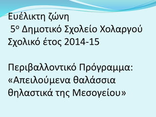 Ευέλικτη ζώνη
5ο Δημοτικό Σχολείο Χολαργού
Σχολικό έτος 2014-15
Περιβαλλοντικό Πρόγραμμα:
«Απειλούμενα θαλάσσια
θηλαστικά της Μεσογείου»
 