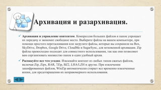 Архивация и разархивация.
 Архивация и управление контентом. Компрессия больших файлов и папок упрощает
их передачу и экономит свободное место. Выберите файлы на вашем компьютере, при
помощи простого перетаскивания или загрузите файлы, которые вы сохранили на Box,
SkyDrive, Dropbox, Google Drive, CloudMe и SugarSync, для мгновенной архивации. Zip
файлы превосходно подходят для совместного использования, так как они позволяют
вам сорганизовать множество папок в один удобный архив.
 Распакуйте все что угодно. Извлекайте контент из любых типов сжатых файлов,
включая Zip, Zipx, RAR, 7Zip, BZ2, LHA/LZH и другие. При извлечении
зашифрованных файлов, WinZip автоматически стирает все временно извлеченные
копии, для предотвращения их неправомерного использования.
 