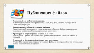 Публикация файлов
• Подключайтесь к облачным сервисам
WinZip подключается непосредственно к Box, SkyDrive, Dropbox, Google Drive,
CloudMe м SugarSync.
• Универсальный обмен облачными файлами
Представьте себе возможность увидеть все ваши облачные файлы, даже если они
сохранены на разных облачных сервисах, в одном окне.
• Архивируйте и публикуйте в социальных сетях
Используйте ZipShare для публикации файлов любого типа в Facebook, Twitter и
LinkedIn.
• Отправляйте большие файлы, одним щелчком мыши
WinZip 18 позволит вам отправлять большие файлы по электронной почте, при помощи
любых ваших облачных сервисов.
 