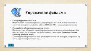 Управление файлами
• Конвертируйте файлы в PDF
Обменивайтесь контентом правильно, конвертируйте его в PDF. WinZip позволяет с
легкостью конвертировать файлы Microsoft Office в PDF, в процессе архивирования.
• Создавайте изображения готовые для обмена
Конвертируйте изображения с высоким разрешением, в более подходящий размер. Вы
можете сделать это мгновенно, при добавлении их в ваш архив. Предварительный
просмотр файлов и папок
Удобная функция предварительного просмотра позволит вам осмотреть содержимое zip
файла, прежде чем распаковать его.
 