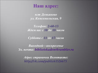Наш адрес:
пгт Демьяново
ул. Комсомольская, 9
Телефон: 2-60-13
Ждем вас с 10 до 18 часов
Суббота с 11 до 17 часов
Выходной—воскресенье
Эл. почта: bibliotekadem@rambler.ru
 Адрес странички Вконтакте:
http://vk.com/public63526673 
 
 