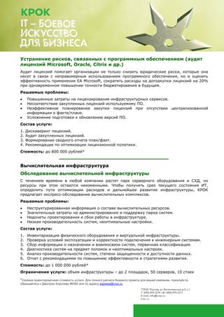*Указана ориентировочная стоимость услуги. Для точного расчета бюджета проекта для вашей компании, пожалуйста,
обращайтесь к Дмитрию Королеву #6565 или по адресу express@croc.ru
Оценка готовности инфраструктурных систем к передаче
на внешнее сопровождение
На основе оценки работы инфраструктурных сервисов и ведения эксплуатационной
документации бизнес может сформировать требования к потенциальному внешнему
поставщику и снизить риски получения некачественных услуг по техподдержке.
Решаемые проблемы:
• Высокая стоимость предложений по аутсорсингу в связи с отсутствием детальной
информации об объекте обслуживания.
• Риски некачественного оказания услуг.
• Необходимо получить оптимальное соотношение цены и качества при оказании услуг.
Состав услуги:
1. Аудит текущего состояния систем, включая анализ логов.
2. Аудит актуальности эксплуатационной документации.
3. Аудит внутренних правил контроля работ при сопровождении систем.
4. Определение необходимых квалификационных требований к поставщику услуг ТП.
5. Определение требований к оказанию услуг ТП.
Стоимость: до 300 тыс. рублей*
Устранение рисков, связанных с программным обеспечением (аудит
лицензий Microsoft, Oracle, Citrix и др.)
Аудит лицензий помогает организации не только снизить юридические риски, которые она
несет в связи с неправомерным использованием программного обеспечения, но и оценить
эффективность применения EA Microsoft, сократить расходы на допзакупки лицензий на 20%
при одновременном повышении точности бюджетирования в будущем.
Решаемые проблемы:
• Повышенные затраты на лицензирование инфраструктурных сервисов.
• Несоответствие закупленных лицензий используемому ПО.
• Неэффективное планирование закупки лицензий при отсутствии централизованной
информации о факте/плане.
• Усложнение подготовки к обновлению версий ПО.
Состав услуги:
1. Дискаверинг лицензий.
2. Аудит закупленных лицензий.
3. Формирование сводного отчета план/факт.
4. Рекомендации по оптимизации лицензионной политики.
Стоимость: до 800 тыс. рублей*
 