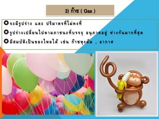 3) ก๊าซ ( Gas )
จะมีรู ปร่าง และ ปริมาตรที่ไม่คงที่
รู ปร่างเปลี่ยนไป ตามภาชนะที่ บรรจุ อนุ ภาคอยู่ ห่างกันมากที่สุด
มีสมบัติเป็ นของไหลได้ เช่ น ก๊าซหุงต้ม , อากาศ
 