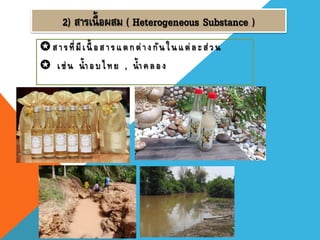 2) สารเนื้อผสม ( Heterogeneous Substance )
สารที่มีเนื้ อสารแตกต่างกันในแต่ละส่วน
 เช่ น น้าอบไทย , น้าคลอง
 