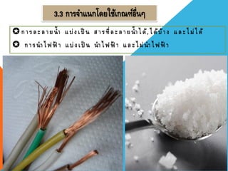 3.3 การจาแนกโดยใช้เกณฑ์อื่นๆ
การละลายน้า แบ่งเป็ น สารที่ละลายน้าได้,ได้บ้าง และไม่ได้
 การนาไฟฟ้ า แบ่งเป็ น นาไฟฟ้ า และไม่นาไฟฟ้ า
 
