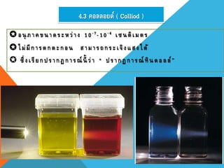 4.3 คอลลอยด์ ( Colliod )
อนุ ภาคขนาดระหว่าง 10-7-10-4 เซนติเมตร
ไม่มีการตกตะกอน สามารถกระเจิงแสงได้
 ซึ่งเรียกปรากฏการณ์ นี้ ว่ า " ปรากฏการณ์ ทินดอลล์”
 