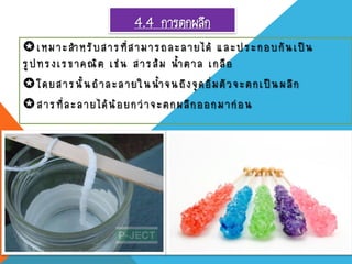 4.4 การตกผลึก
เหมาะสาหรับสารที่สามารถละลายได้ และประกอบกันเป็น
รูปทรง เรขาคณิต เช่น สารส้ม น้าตาล เกลือ
โดยสารนั้นถ้าละลายในน้าจนถึงจุดอิ่มตัวจะตกเป็นผลึก
สารที่ละลายได้น้อยกว่าจะตกผลึกออกมาก่อน
 