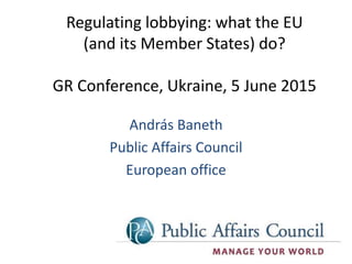 András Baneth
Public Affairs Council
European office
Regulating lobbying: what the EU
(and its Member States) do?
GR Conference, Ukraine, 5 June 2015
 