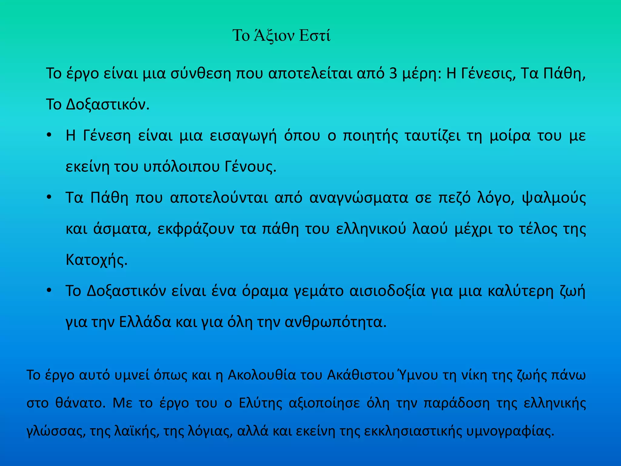Το Άξιον Εστί
Το έργο είναι μια σύνθεση που αποτελείται από 3 μέρη: Η Γένεσις, Τα Πάθη,
Το Δοξαστικόν.
• Η Γένεση είναι μια εισαγωγή όπου ο ποιητής ταυτίζει τη μοίρα του με
εκείνη του υπόλοιπου Γένους.
• Τα Πάθη που αποτελούνται από αναγνώσματα σε πεζό λόγο, ψαλμούς
και άσματα, εκφράζουν τα πάθη του ελληνικού λαού μέχρι το τέλος της
Κατοχής.
• Το Δοξαστικόν είναι ένα όραμα γεμάτο αισιοδοξία για μια καλύτερη ζωή
για την Ελλάδα και για όλη την ανθρωπότητα.
Το έργο αυτό υμνεί όπως και η Ακολουθία του Ακάθιστου Ύμνου τη νίκη της ζωής πάνω
στο θάνατο. Με το έργο του ο Ελύτης αξιοποίησε όλη την παράδοση της ελληνικής
γλώσσας, της λαϊκής, της λόγιας, αλλά και εκείνη της εκκλησιαστικής υμνογραφίας.
 