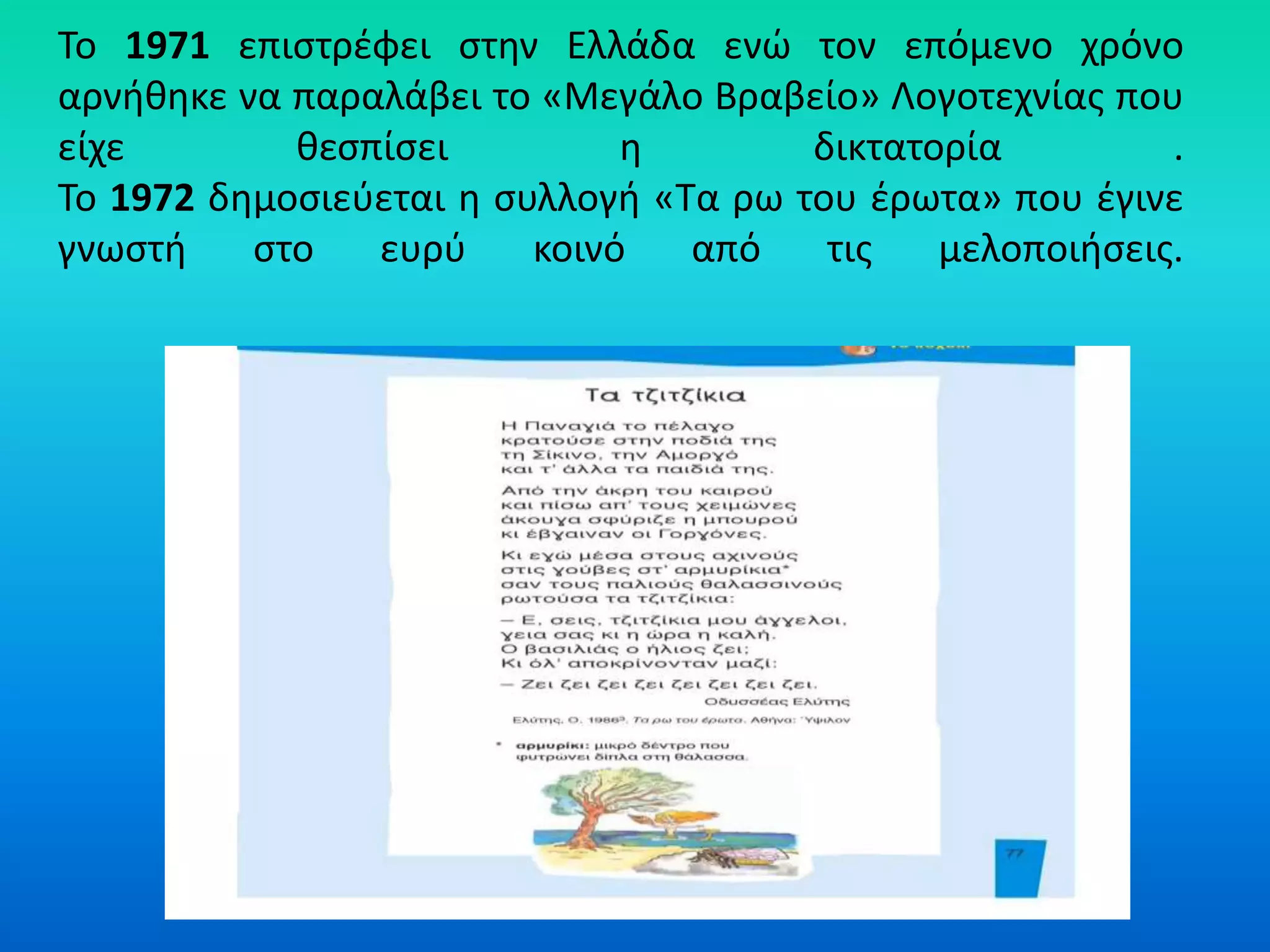 Το 1971 επιστρέφει στην Ελλάδα ενώ τον επόμενο χρόνο
αρνήθηκε να παραλάβει το «Μεγάλο Βραβείο» Λογοτεχνίας που
είχε θεσπίσει η δικτατορία .
Το 1972 δημοσιεύεται η συλλογή «Τα ρω του έρωτα» που έγινε
γνωστή στο ευρύ κοινό από τις μελοποιήσεις.
 