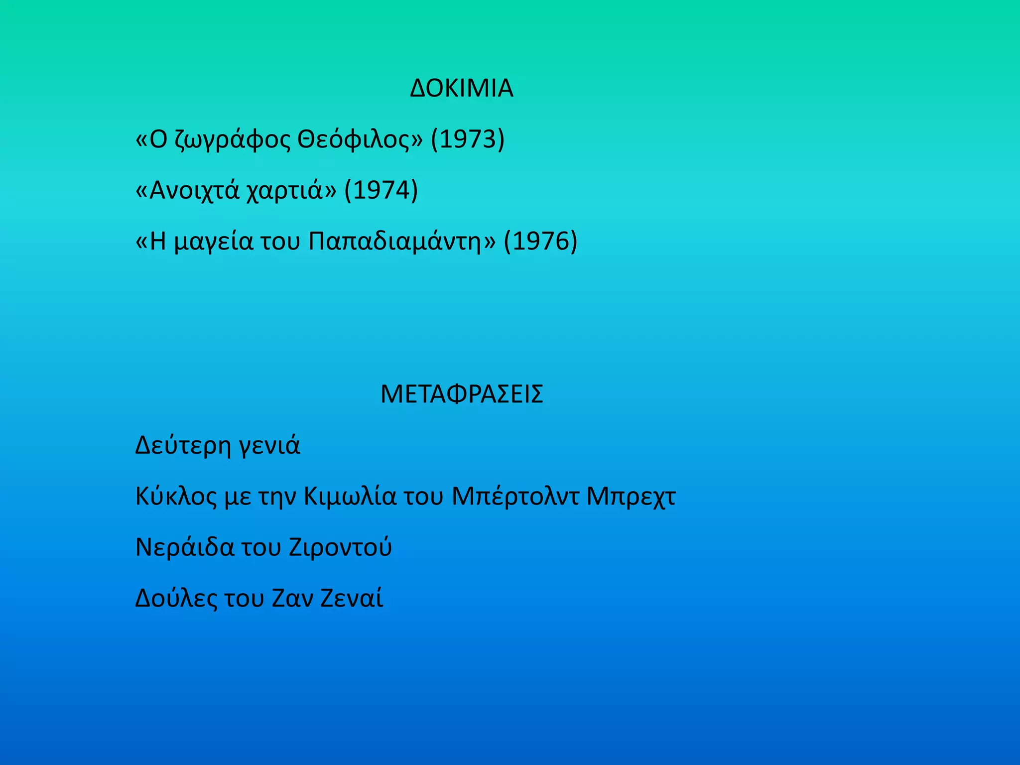ΔΟΚΙΜΙΑ
«Ο ζωγράφος Θεόφιλος» (1973)
«Ανοιχτά χαρτιά» (1974)
«Η μαγεία του Παπαδιαμάντη» (1976)
ΜΕΤΑΦΡΑΣΕΙΣ
Δεύτερη γενιά
Κύκλος με την Κιμωλία του Μπέρτολντ Μπρεχτ
Νεράιδα του Ζιροντού
Δούλες του Ζαν Ζεναί
 