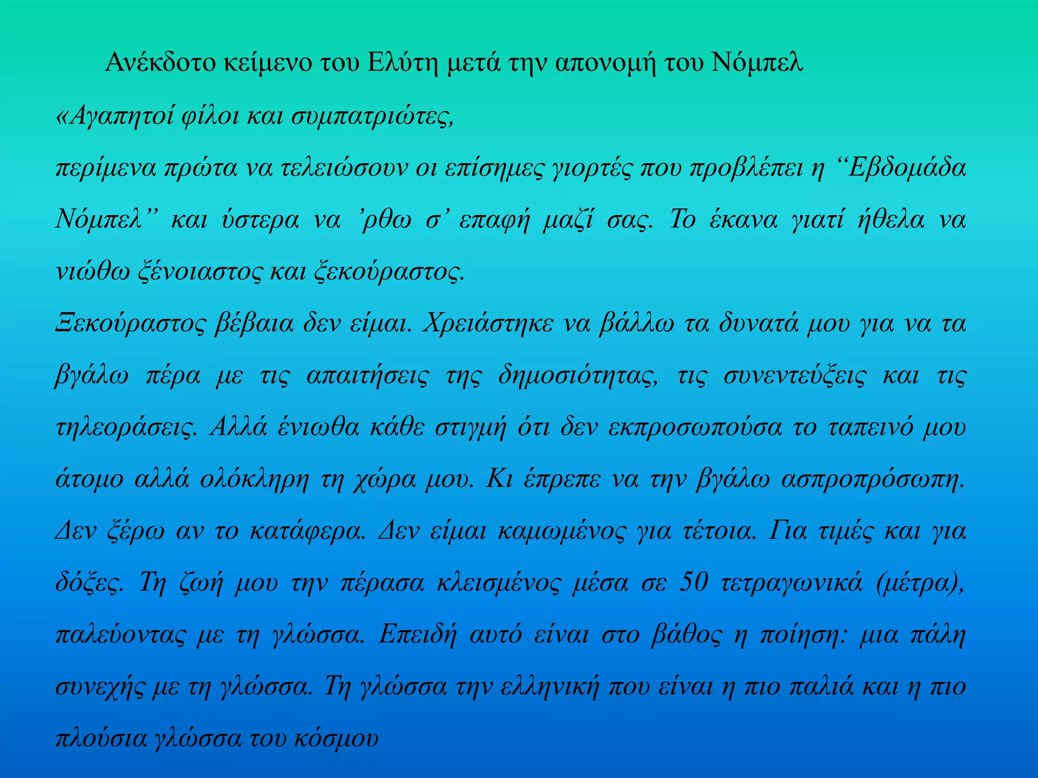 Ανέκδοτο κείμενο του Ελύτη μετά την απονομή του Νόμπελ
«Αγαπητοί φίλοι και συμπατριώτες,
περίμενα πρώτα να τελειώσουν οι επίσημες γιορτές που προβλέπει η “Εβδομάδα
Νόμπελ” και ύστερα να ’ρθω σ’ επαφή μαζί σας. Το έκανα γιατί ήθελα να
νιώθω ξένοιαστος και ξεκούραστος.
Ξεκούραστος βέβαια δεν είμαι. Χρειάστηκε να βάλλω τα δυνατά μου για να τα
βγάλω πέρα με τις απαιτήσεις της δημοσιότητας, τις συνεντεύξεις και τις
τηλεοράσεις. Αλλά ένιωθα κάθε στιγμή ότι δεν εκπροσωπούσα το ταπεινό μου
άτομο αλλά ολόκληρη τη χώρα μου. Κι έπρεπε να την βγάλω ασπροπρόσωπη.
Δεν ξέρω αν το κατάφερα. Δεν είμαι καμωμένος για τέτοια. Για τιμές και για
δόξες. Τη ζωή μου την πέρασα κλεισμένος μέσα σε 50 τετραγωνικά (μέτρα),
παλεύοντας με τη γλώσσα. Επειδή αυτό είναι στο βάθος η ποίηση: μια πάλη
συνεχής με τη γλώσσα. Τη γλώσσα την ελληνική που είναι η πιο παλιά και η πιο
πλούσια γλώσσα του κόσμου
 