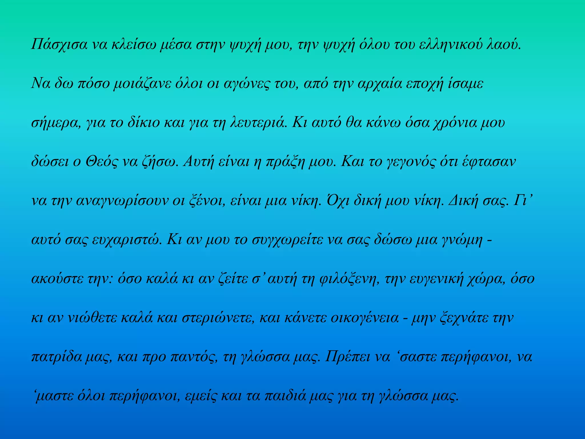 Πάσχισα να κλείσω μέσα στην ψυχή μου, την ψυχή όλου του ελληνικού λαού.
Να δω πόσο μοιάζανε όλοι οι αγώνες του, από την αρχαία εποχή ίσαμε
σήμερα, για το δίκιο και για τη λευτεριά. Κι αυτό θα κάνω όσα χρόνια μου
δώσει ο Θεός να ζήσω. Αυτή είναι η πράξη μου. Και το γεγονός ότι έφτασαν
να την αναγνωρίσουν οι ξένοι, είναι μια νίκη. Όχι δική μου νίκη. Δική σας. Γι’
αυτό σας ευχαριστώ. Κι αν μου το συγχωρείτε να σας δώσω μια γνώμη -
ακούστε την: όσο καλά κι αν ζείτε σ’αυτή τη φιλόξενη, την ευγενική χώρα, όσο
κι αν νιώθετε καλά και στεριώνετε, και κάνετε οικογένεια - μην ξεχνάτε την
πατρίδα μας, και προ παντός, τη γλώσσα μας. Πρέπει να ‘σαστε περήφανοι, να
‘μαστε όλοι περήφανοι, εμείς και τα παιδιά μας για τη γλώσσα μας.
 