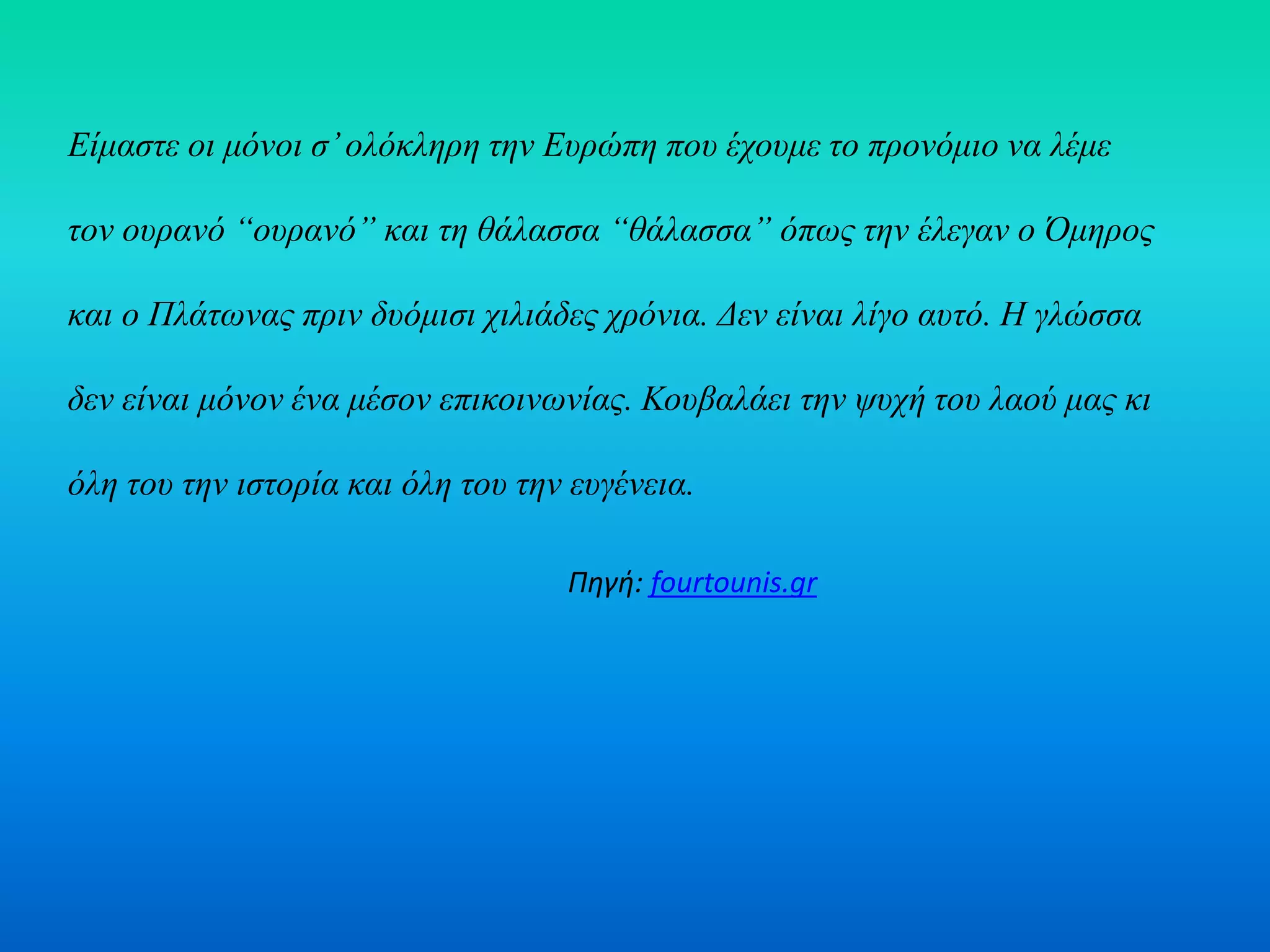 Είμαστε οι μόνοι σ’ολόκληρη την Ευρώπη που έχουμε το προνόμιο να λέμε
τον ουρανό “ουρανό” και τη θάλασσα “θάλασσα” όπως την έλεγαν ο Όμηρος
και ο Πλάτωνας πριν δυόμισι χιλιάδες χρόνια. Δεν είναι λίγο αυτό. Η γλώσσα
δεν είναι μόνον ένα μέσον επικοινωνίας. Κουβαλάει την ψυχή του λαού μας κι
όλη του την ιστορία και όλη του την ευγένεια.
Πηγή: fourtounis.gr
 