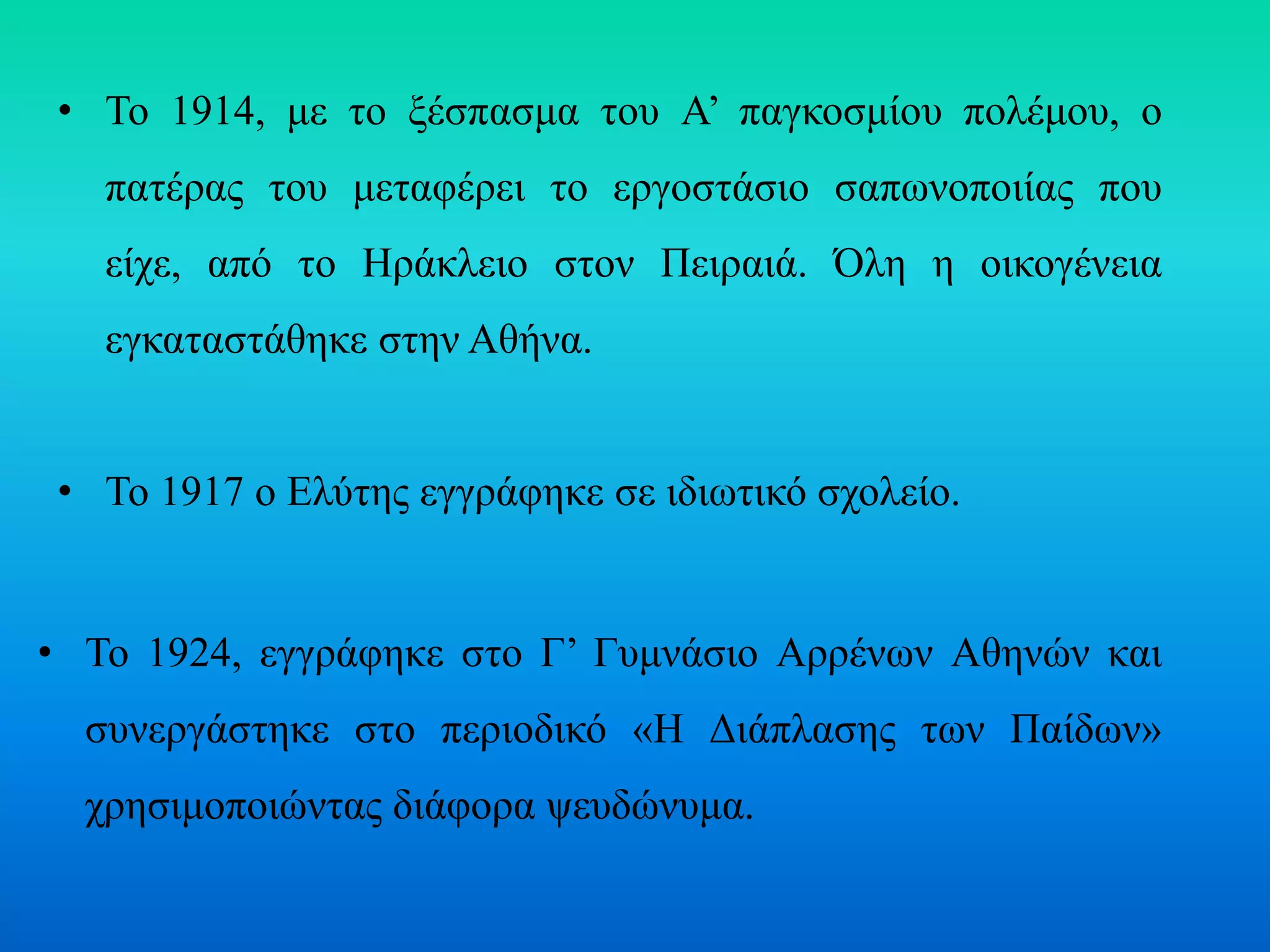 • Το 1914, με το ξέσπασμα του Α’ παγκοσμίου πολέμου, ο
πατέρας του μεταφέρει το εργοστάσιο σαπωνοποιίας που
είχε, από το Ηράκλειο στον Πειραιά. Όλη η οικογένεια
εγκαταστάθηκε στην Αθήνα.
• Το 1917 ο Ελύτης εγγράφηκε σε ιδιωτικό σχολείο.
• Το 1924, εγγράφηκε στο Γ’ Γυμνάσιο Αρρένων Αθηνών και
συνεργάστηκε στο περιοδικό «Η Διάπλασης των Παίδων»
χρησιμοποιώντας διάφορα ψευδώνυμα.
 